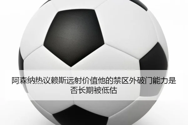 阿森纳热议赖斯远射价值他的禁区外破门能力是否长期被低估