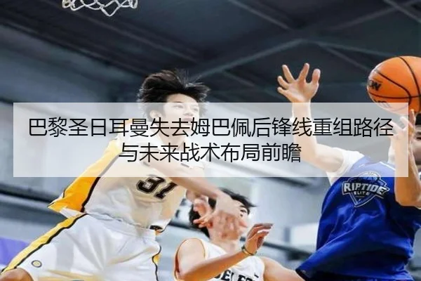 巴黎圣日耳曼失去姆巴佩后锋线重组路径与未来战术布局前瞻