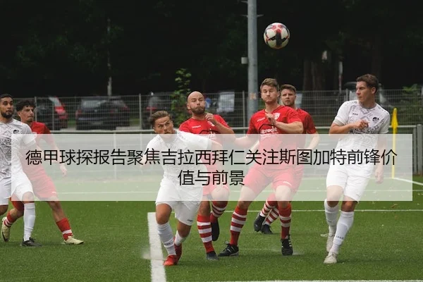 德甲球探报告聚焦吉拉西拜仁关注斯图加特前锋价值与前景