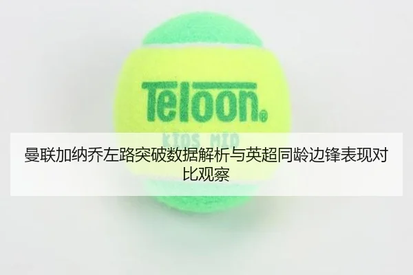 曼联加纳乔左路突破数据解析与英超同龄边锋表现对比观察