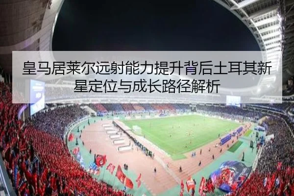 皇马居莱尔远射能力提升背后土耳其新星定位与成长路径解析
