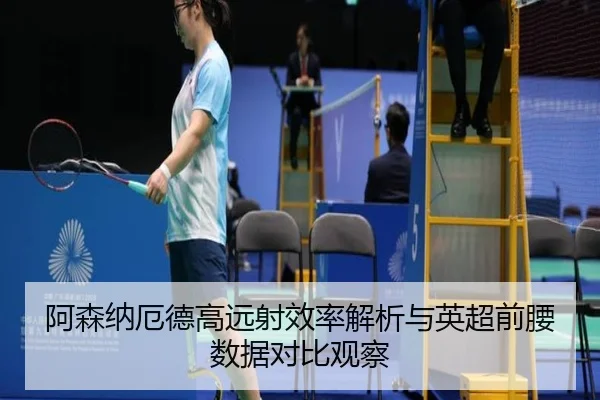 阿森纳厄德高远射效率解析与英超前腰数据对比观察