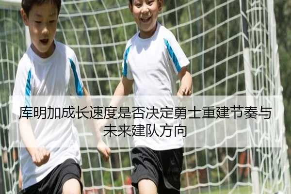 库明加成长速度是否决定勇士重建节奏与未来建队方向