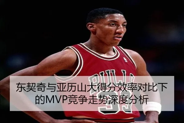 东契奇与亚历山大得分效率对比下的MVP竞争走势深度分析