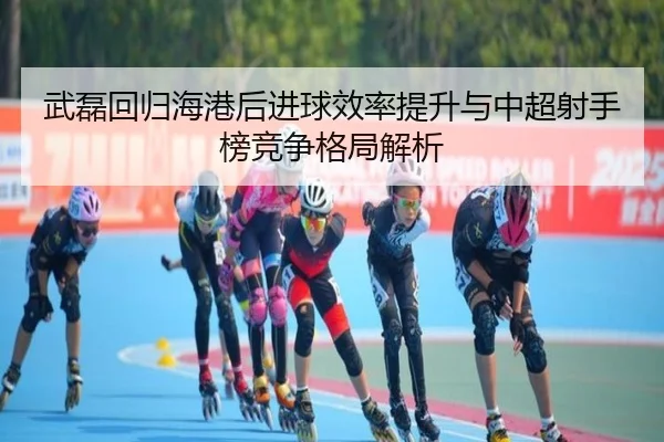 武磊回归海港后进球效率提升与中超射手榜竞争格局解析