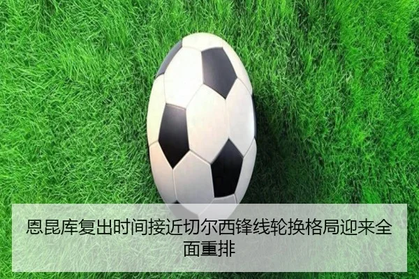 恩昆库复出时间接近切尔西锋线轮换格局迎来全面重排