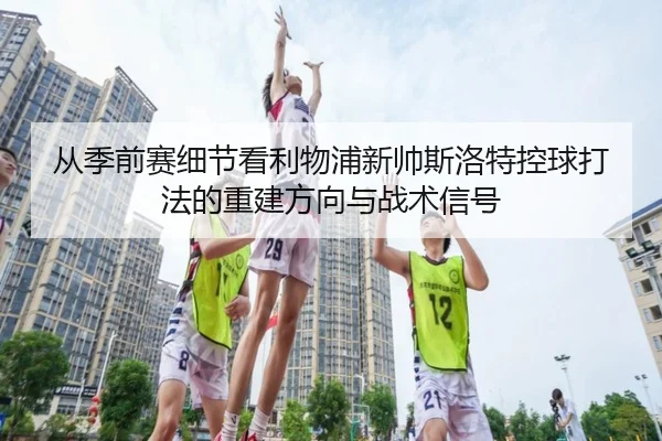 从季前赛细节看利物浦新帅斯洛特控球打法的重建方向与战术信号