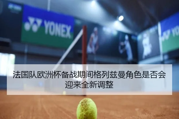 法国队欧洲杯备战期间格列兹曼角色是否会迎来全新调整