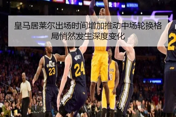 皇马居莱尔出场时间增加推动中场轮换格局悄然发生深度变化