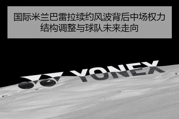 国际米兰巴雷拉续约风波背后中场权力结构调整与球队未来走向