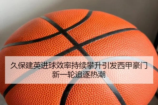 久保建英进球效率持续攀升引发西甲豪门新一轮追逐热潮