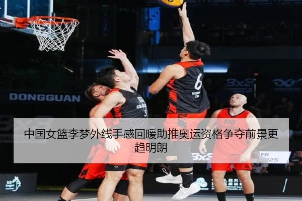 中国女篮李梦外线手感回暖助推奥运资格争夺前景更趋明朗