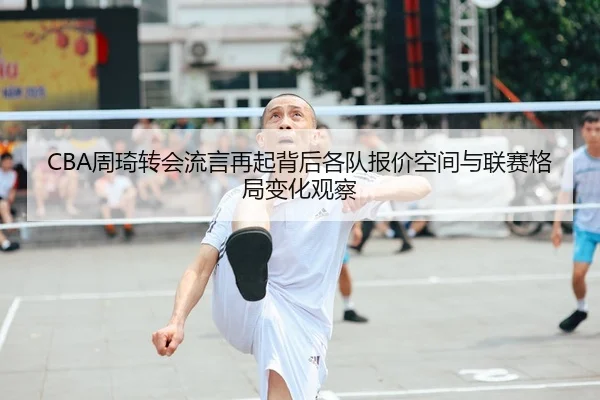 CBA周琦转会流言再起背后各队报价空间与联赛格局变化观察