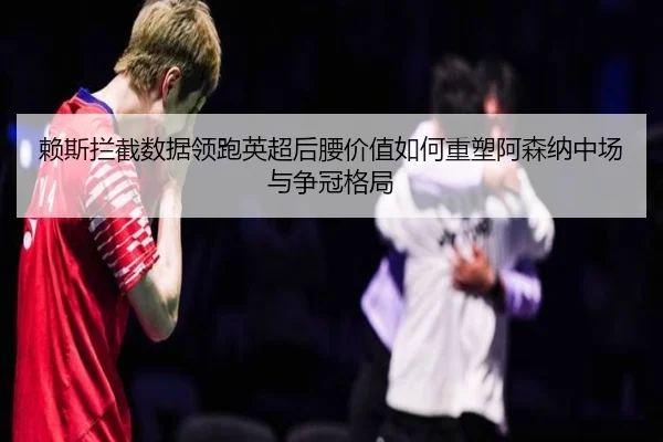 赖斯拦截数据领跑英超后腰价值如何重塑阿森纳中场与争冠格局