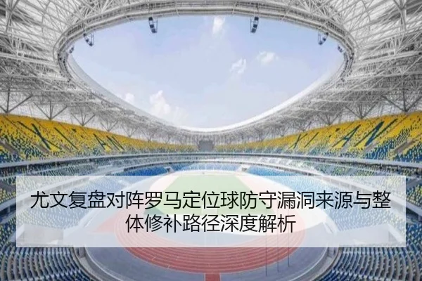 尤文复盘对阵罗马定位球防守漏洞来源与整体修补路径深度解析