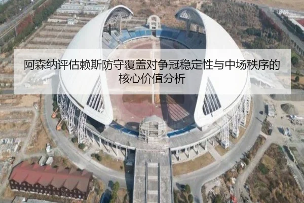 阿森纳评估赖斯防守覆盖对争冠稳定性与中场秩序的核心价值分析