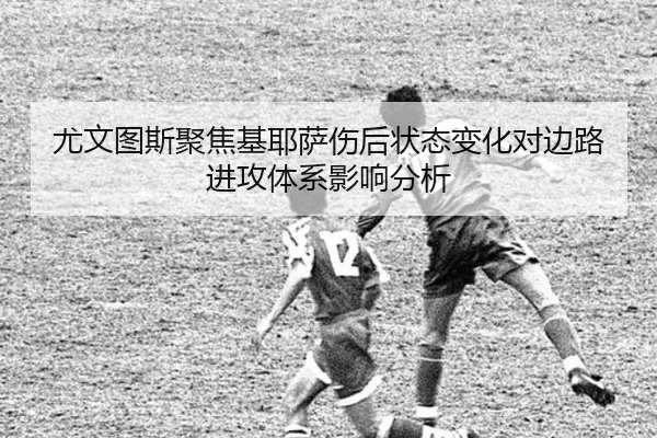 尤文图斯聚焦基耶萨伤后状态变化对边路进攻体系影响分析