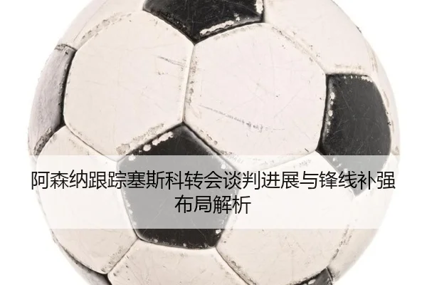 阿森纳跟踪塞斯科转会谈判进展与锋线补强布局解析