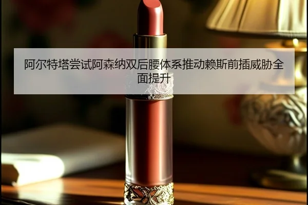 阿尔特塔尝试阿森纳双后腰体系推动赖斯前插威胁全面提升