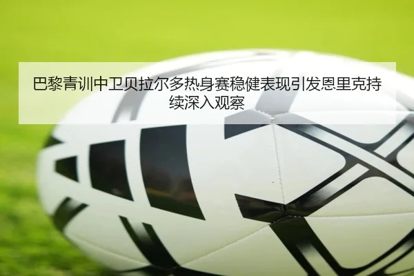 巴黎青训中卫贝拉尔多热身赛稳健表现引发恩里克持续深入观察