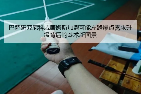 巴萨研究尼科威廉姆斯加盟可能左路爆点需求升级背后的战术新图景